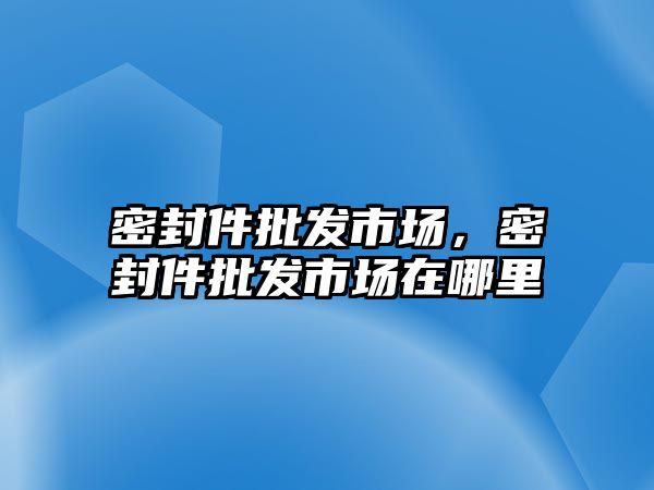 密封件批發(fā)市場，密封件批發(fā)市場在哪里