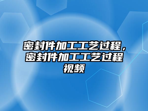 密封件加工工藝過程，密封件加工工藝過程視頻