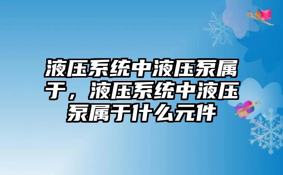 液壓系統(tǒng)中液壓泵屬于，液壓系統(tǒng)中液壓泵屬于什么元件