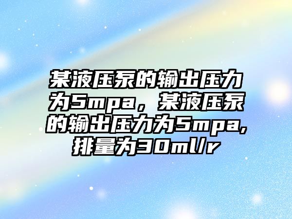 某液壓泵的輸出壓力為5mpa，某液壓泵的輸出壓力為5mpa,排量為30ml/r