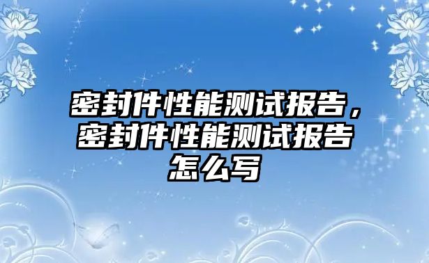 密封件性能測(cè)試報(bào)告，密封件性能測(cè)試報(bào)告怎么寫