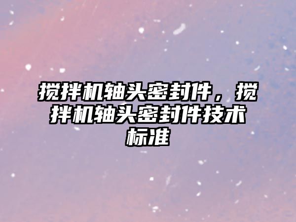 攪拌機軸頭密封件，攪拌機軸頭密封件技術(shù)標(biāo)準(zhǔn)