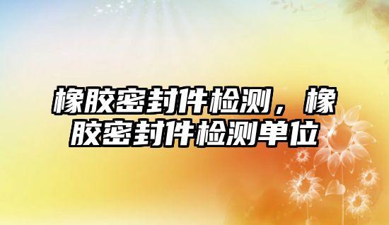 橡膠密封件檢測，橡膠密封件檢測單位