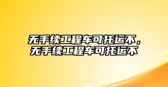 無(wú)手續(xù)工程車(chē)可托運(yùn)不，無(wú)手續(xù)工程車(chē)可托運(yùn)不