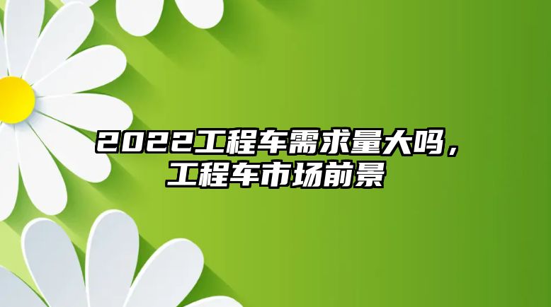 2022工程車(chē)需求量大嗎，工程車(chē)市場(chǎng)前景