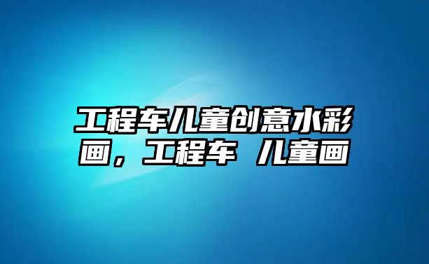 工程車兒童創(chuàng)意水彩畫，工程車 兒童畫