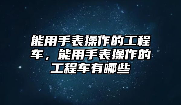 能用手表操作的工程車，能用手表操作的工程車有哪些