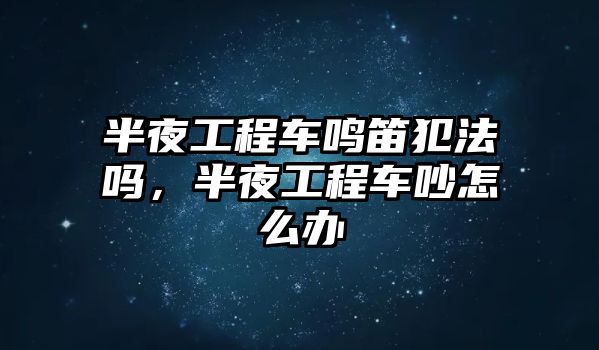 半夜工程車鳴笛犯法嗎，半夜工程車吵怎么辦