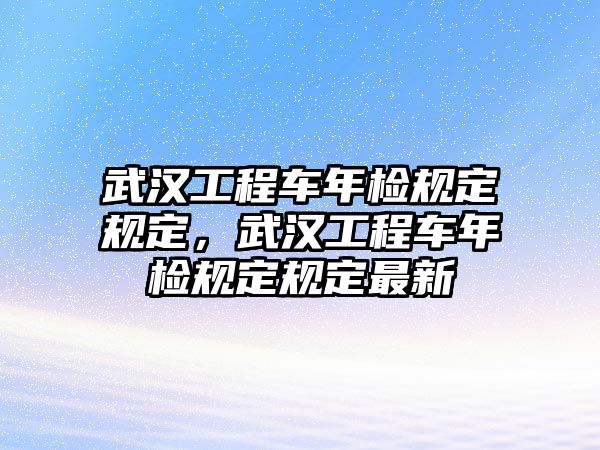 武漢工程車年檢規(guī)定規(guī)定，武漢工程車年檢規(guī)定規(guī)定最新