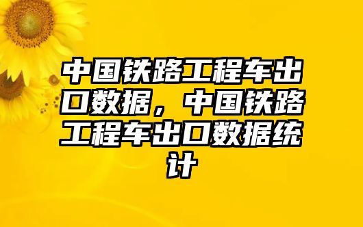 中國(guó)鐵路工程車出口數(shù)據(jù)，中國(guó)鐵路工程車出口數(shù)據(jù)統(tǒng)計(jì)