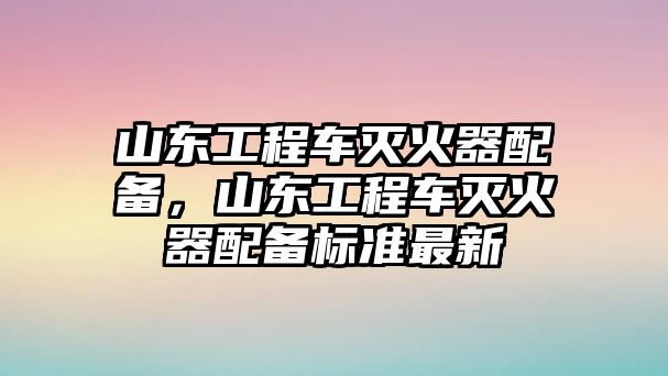 山東工程車滅火器配備，山東工程車滅火器配備標準最新