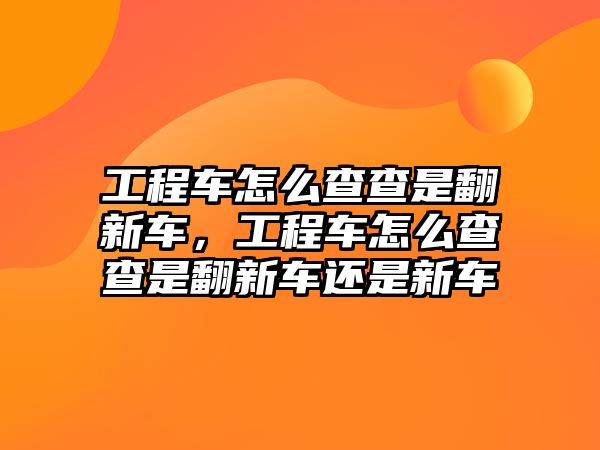 工程車怎么查查是翻新車，工程車怎么查查是翻新車還是新車