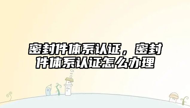 密封件體系認(rèn)證，密封件體系認(rèn)證怎么辦理