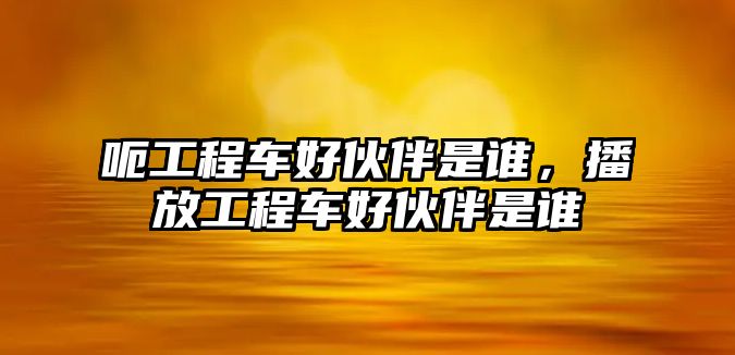 呃工程車好伙伴是誰，播放工程車好伙伴是誰