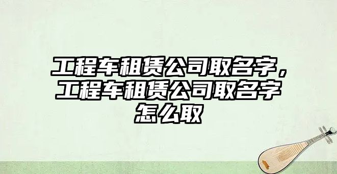 工程車租賃公司取名字，工程車租賃公司取名字怎么取