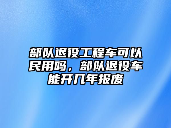 部隊退役工程車可以民用嗎，部隊退役車能開幾年報廢