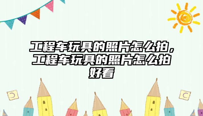 工程車玩具的照片怎么拍，工程車玩具的照片怎么拍好看