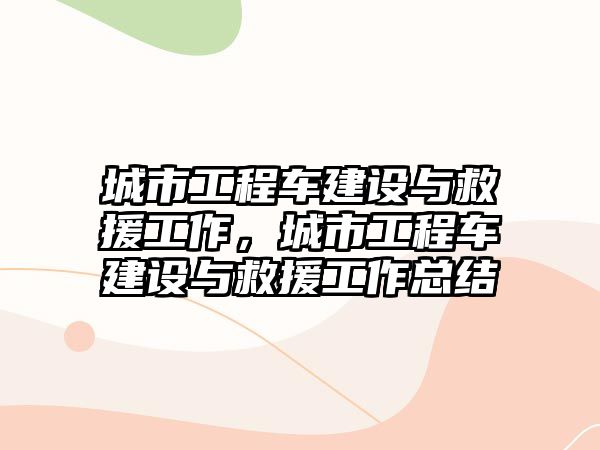 城市工程車建設與救援工作，城市工程車建設與救援工作總結