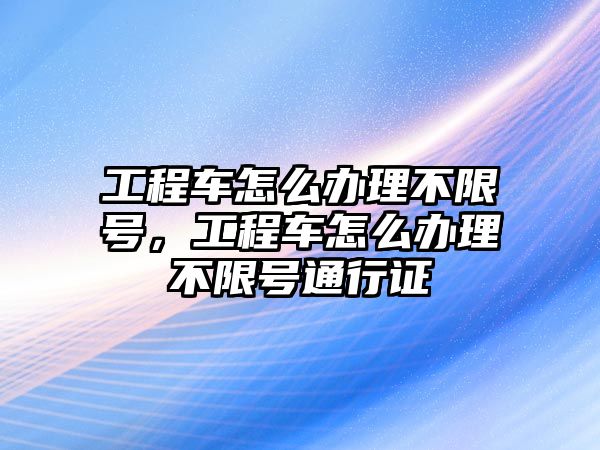 工程車怎么辦理不限號，工程車怎么辦理不限號通行證