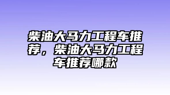 柴油大馬力工程車推薦，柴油大馬力工程車推薦哪款