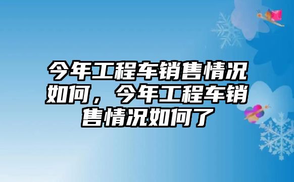 今年工程車銷售情況如何，今年工程車銷售情況如何了