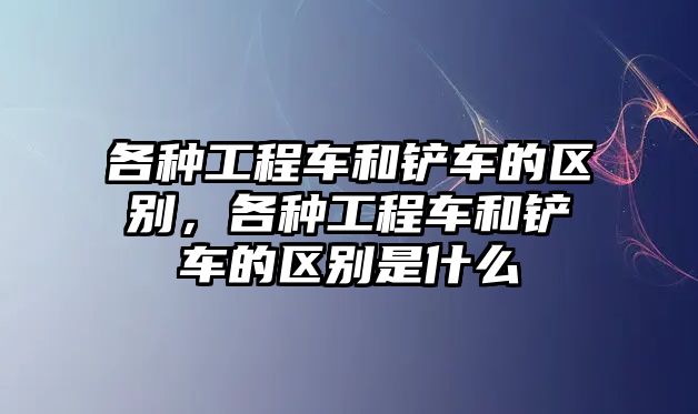 各種工程車和鏟車的區(qū)別，各種工程車和鏟車的區(qū)別是什么