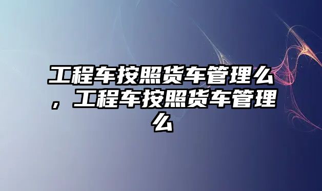 工程車按照貨車管理么，工程車按照貨車管理么