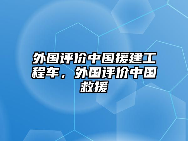 外國評價中國援建工程車，外國評價中國救援