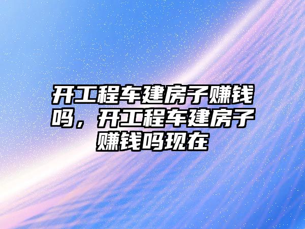 開工程車建房子賺錢嗎，開工程車建房子賺錢嗎現(xiàn)在