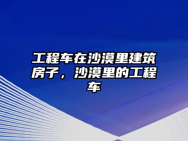 工程車在沙漠里建筑房子，沙漠里的工程車