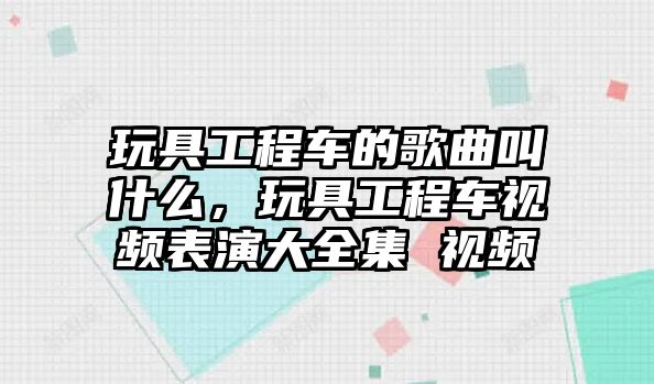 玩具工程車的歌曲叫什么，玩具工程車視頻表演大全集 視頻