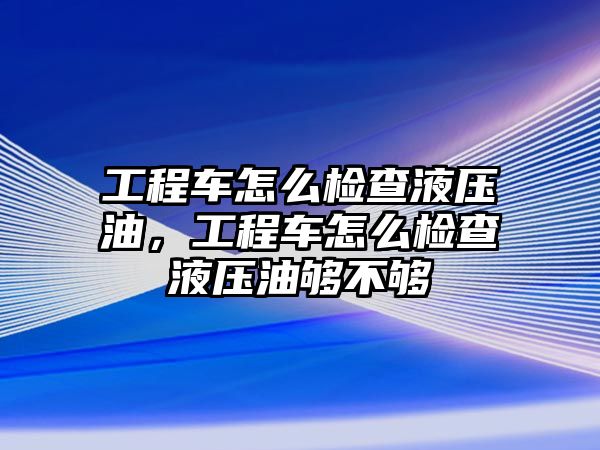 工程車怎么檢查液壓油，工程車怎么檢查液壓油夠不夠