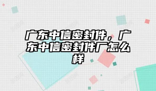 廣東中信密封件，廣東中信密封件廠怎么樣