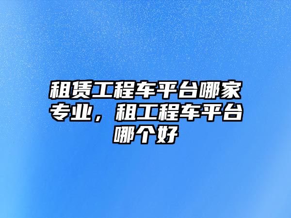 租賃工程車平臺(tái)哪家專業(yè)，租工程車平臺(tái)哪個(gè)好