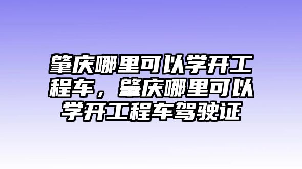 肇慶哪里可以學(xué)開工程車，肇慶哪里可以學(xué)開工程車駕駛證