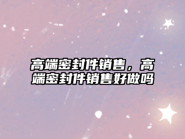 高端密封件銷售，高端密封件銷售好做嗎