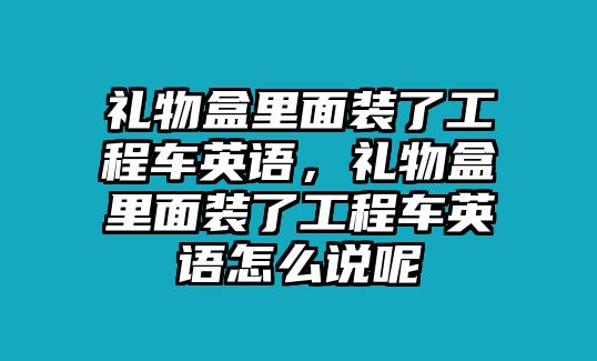 禮物盒里面裝了工程車英語(yǔ)，禮物盒里面裝了工程車英語(yǔ)怎么說(shuō)呢