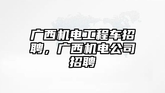 廣西機電工程車招聘，廣西機電公司招聘