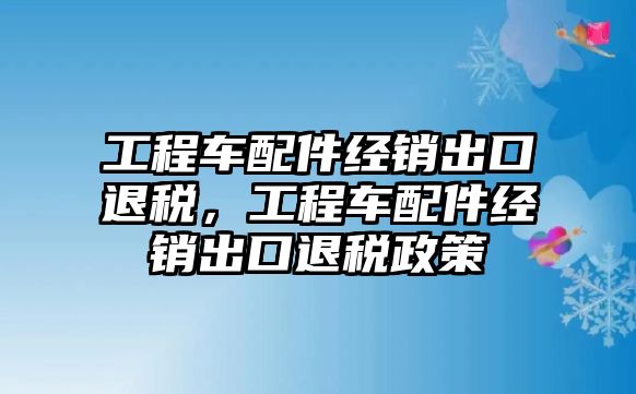 工程車配件經(jīng)銷出口退稅，工程車配件經(jīng)銷出口退稅政策