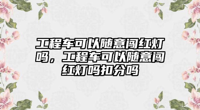 工程車可以隨意闖紅燈嗎，工程車可以隨意闖紅燈嗎扣分嗎