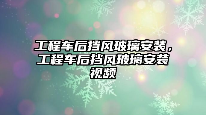 工程車后擋風玻璃安裝，工程車后擋風玻璃安裝視頻