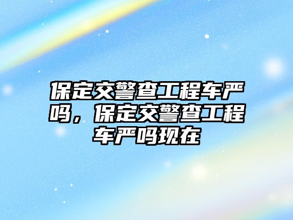 保定交警查工程車嚴嗎，保定交警查工程車嚴嗎現(xiàn)在