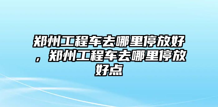 鄭州工程車去哪里停放好，鄭州工程車去哪里停放好點(diǎn)