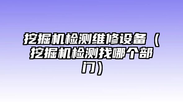 挖掘機檢測維修設(shè)備（挖掘機檢測找哪個部門）