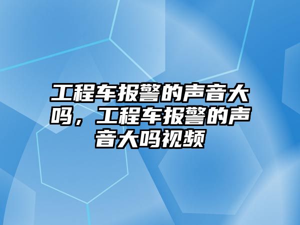 工程車報(bào)警的聲音大嗎，工程車報(bào)警的聲音大嗎視頻