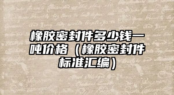 橡膠密封件多少錢一噸價格（橡膠密封件標(biāo)準(zhǔn)匯編）