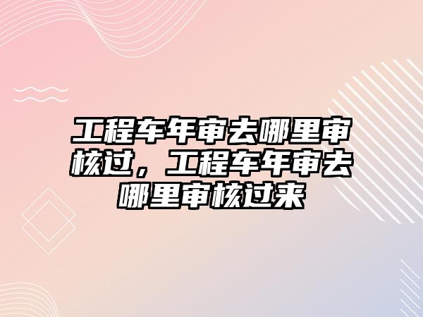 工程車年審去哪里審核過，工程車年審去哪里審核過來