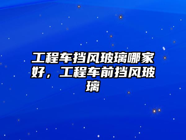 工程車擋風(fēng)玻璃哪家好，工程車前擋風(fēng)玻璃