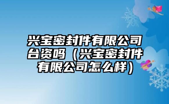 興寶密封件有限公司臺(tái)資嗎（興寶密封件有限公司怎么樣）