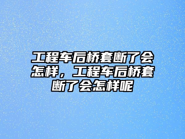 工程車后橋套斷了會怎樣，工程車后橋套斷了會怎樣呢